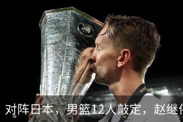 对阵日本，男篮12人敲定，赵继伟领衔，2人留洋，8人离队