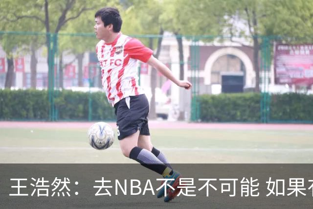 王浩然：去NBA不是不可能 如果有一天我有机会 我也会去争取
